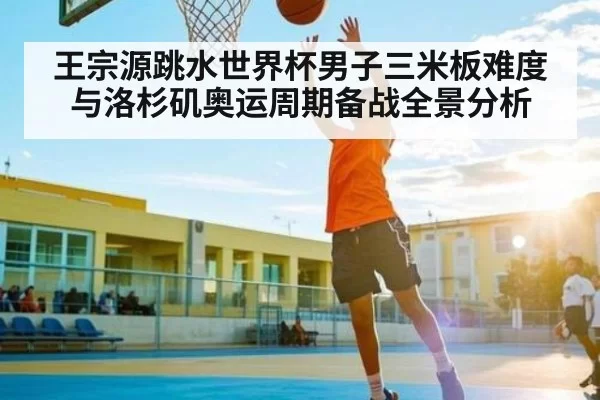 王宗源跳水世界杯男子三米板难度与洛杉矶奥运周期备战全景分析